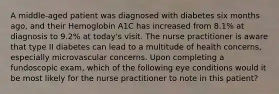 A middle-aged patient was diagnosed with diabetes six months ago, and their Hemoglobin A1C has increased from 8.1% at diagnosis to 9.2% at today's visit. The nurse practitioner is aware that type II diabetes can lead to a multitude of health concerns, especially microvascular concerns. Upon completing a fundoscopic exam, which of the following eye conditions would it be most likely for the nurse practitioner to note in this patient?