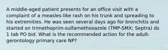 A middle-aged patient presents for an office visit with a complaint of a measles-like rash on his trunk and spreading to his extremities. He was seen several days ago for bronchitis and started on trimethoprim-sulfamethoxazole (TMP-SMX; Septra) ds 1 tab PO bid. What is the recommended action for the adult-gerontology primary care NP?