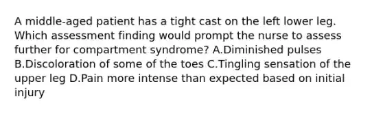 A middle-aged patient has a tight cast on the left lower leg. Which assessment finding would prompt the nurse to assess further for compartment syndrome? A.Diminished pulses B.Discoloration of some of the toes C.Tingling sensation of the upper leg D.Pain more intense than expected based on initial injury