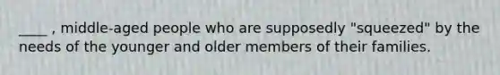 ____ , middle-aged people who are supposedly "squeezed" by the needs of the younger and older members of their families.