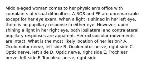 Middle-aged woman comes to her physician's office with complaints of visual difficulties. A ROS and PE are unremarkable except for her eye exam. When a light is shined in her left eye, there is no pupillary response in either eye. However, upon shining a light in her right eye, both ipsilateral and contralateral pupillary responses are apparent. Her extraocular movements are intact. What is the most likely location of her lesion? A. Oculomotor nerve, left side B. Oculomotor nerve, right side C. Optic nerve, left side D. Optic nerve, right side E. Trochlear nerve, left side F. Trochlear nerve, right side