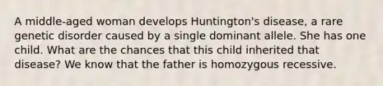 A middle-aged woman develops Huntington's disease, a rare genetic disorder caused by a single dominant allele. She has one child. What are the chances that this child inherited that disease? We know that the father is homozygous recessive.