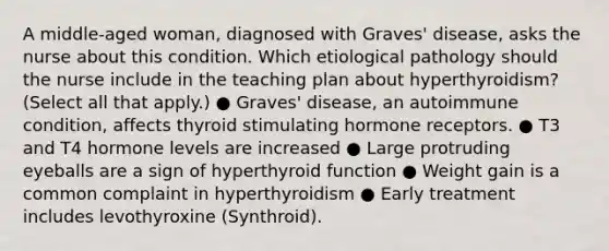 A middle-aged woman, diagnosed with Graves' disease, asks the nurse about this condition. Which etiological pathology should the nurse include in the teaching plan about hyperthyroidism? (Select all that apply.) ● Graves' disease, an autoimmune condition, affects thyroid stimulating hormone receptors. ● T3 and T4 hormone levels are increased ● Large protruding eyeballs are a sign of hyperthyroid function ● Weight gain is a common complaint in hyperthyroidism ● Early treatment includes levothyroxine (Synthroid).