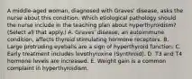 A middle-aged woman, diagnosed with Graves' disease, asks the nurse about this condition. Which etiological pathology should the nurse include in the teaching plan about hyperthyroidism? (Select all that apply.) A. Graves' disease, an autoimmune condition, affects thyroid stimulating hormone receptors. B. Large protruding eyeballs are a sign of hyperthyroid function. C. Early treatment includes levothyroxine (Synthroid). D. T3 and T4 hormone levels are increased. E. Weight gain is a common complaint in hyperthyroidism.