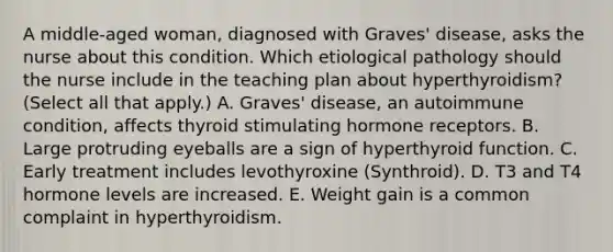 A middle-aged woman, diagnosed with Graves' disease, asks the nurse about this condition. Which etiological pathology should the nurse include in the teaching plan about hyperthyroidism? (Select all that apply.) A. Graves' disease, an autoimmune condition, affects thyroid stimulating hormone receptors. B. Large protruding eyeballs are a sign of hyperthyroid function. C. Early treatment includes levothyroxine (Synthroid). D. T3 and T4 hormone levels are increased. E. Weight gain is a common complaint in hyperthyroidism.