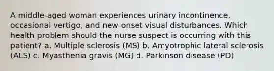 A middle-aged woman experiences urinary incontinence, occasional vertigo, and new-onset visual disturbances. Which health problem should the nurse suspect is occurring with this patient? a. Multiple sclerosis (MS) b. Amyotrophic lateral sclerosis (ALS) c. Myasthenia gravis (MG) d. Parkinson disease (PD)