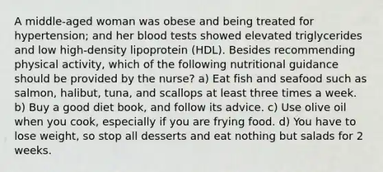 A middle-aged woman was obese and being treated for hypertension; and her blood tests showed elevated triglycerides and low high-density lipoprotein (HDL). Besides recommending physical activity, which of the following nutritional guidance should be provided by the nurse? a) Eat fish and seafood such as salmon, halibut, tuna, and scallops at least three times a week. b) Buy a good diet book, and follow its advice. c) Use olive oil when you cook, especially if you are frying food. d) You have to lose weight, so stop all desserts and eat nothing but salads for 2 weeks.