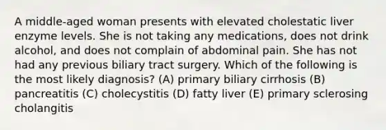 A middle-aged woman presents with elevated cholestatic liver enzyme levels. She is not taking any medications, does not drink alcohol, and does not complain of abdominal pain. She has not had any previous biliary tract surgery. Which of the following is the most likely diagnosis? (A) primary biliary cirrhosis (B) pancreatitis (C) cholecystitis (D) fatty liver (E) primary sclerosing cholangitis