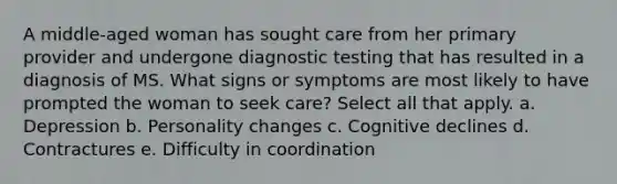 A middle-aged woman has sought care from her primary provider and undergone diagnostic testing that has resulted in a diagnosis of MS. What signs or symptoms are most likely to have prompted the woman to seek care? Select all that apply. a. Depression b. Personality changes c. Cognitive declines d. Contractures e. Difficulty in coordination