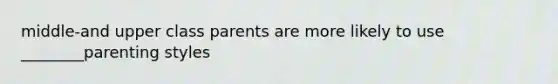 middle-and upper class parents are more likely to use ________parenting styles