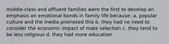 middle-class and affluent families were the first to develop an emphasis on emotional bonds in family life because: a. popular culture and the media promoted this b. they had no need to consider the economic impact of mate selection c. they tend to be less religious d. they had more education