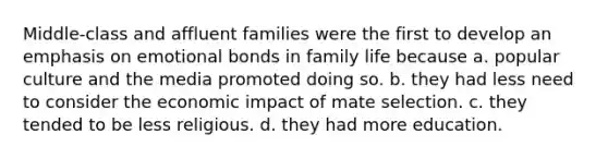 Middle-class and affluent families were the first to develop an emphasis on emotional bonds in family life because a. popular culture and the media promoted doing so. b. they had less need to consider the economic impact of mate selection. c. they tended to be less religious. d. they had more education.