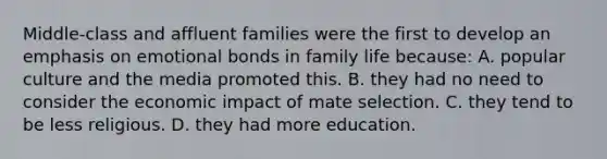 Middle-class and affluent families were the first to develop an emphasis on emotional bonds in family life because: A. popular culture and the media promoted this. B. they had no need to consider the economic impact of mate selection. C. they tend to be less religious. D. they had more education.