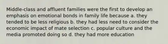 Middle-class and affluent families were the first to develop an emphasis on emotional bonds in family life because a. they tended to be less religious b. they had less need to consider the economic impact of mate selection c. popular culture and the media promoted doing so d. they had more education