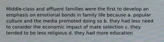 Middle-class and affluent families were the first to develop an emphasis on emotional bonds in family life because a. popular culture and the media promoted doing so b. they had less need to consider the economic impact of mate selection c. they tended to be less religious d. they had more education