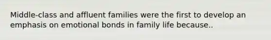 Middle-class and affluent families were the first to develop an emphasis on emotional bonds in family life because..