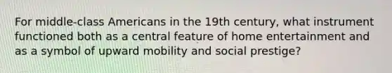 For middle-class Americans in the 19th century, what instrument functioned both as a central feature of home entertainment and as a symbol of upward mobility and social prestige?