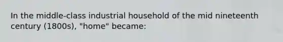 In the middle-class industrial household of the mid nineteenth century (1800s), "home" became: