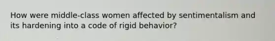 How were middle-class women affected by sentimentalism and its hardening into a code of rigid behavior?