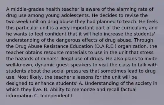 A middle-grades health teacher is aware of the alarming rate of drug use among young adolescents. He decides to revise the two-week unit on drug abuse they had planned to teach. He feels this particular unit is a very important part of the curriculum, and he wants to feel confident that it will help increase the students' understanding of the dangerous effects of drug abuse. Through the Drug Abuse Resistance Education (D.A.R.E.) organization, the teacher obtains resource materials to use in the unit that stress the hazards of minors' illegal use of drugs. He also plans to invite well-known, dynamic guest speakers to visit the class to talk with students about the social pressures that sometimes lead to drug use. Most likely, the teacher's lessons for the unit will be designed to enhance students' A. Understanding of the society in which they live. B. Ability to memorize and recall factual information C. Independent t