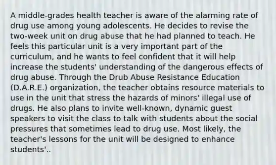 A middle-grades health teacher is aware of the alarming rate of drug use among young adolescents. He decides to revise the two-week unit on drug abuse that he had planned to teach. He feels this particular unit is a very important part of the curriculum, and he wants to feel confident that it will help increase the students' understanding of the dangerous effects of drug abuse. Through the Drub Abuse Resistance Education (D.A.R.E.) organization, the teacher obtains resource materials to use in the unit that stress the hazards of minors' illegal use of drugs. He also plans to invite well-known, dynamic guest speakers to visit the class to talk with students about the social pressures that sometimes lead to drug use. Most likely, the teacher's lessons for the unit will be designed to enhance students'..