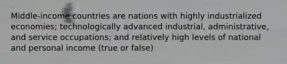 Middle-income countries are nations with highly industrialized economies; technologically advanced industrial, administrative, and service occupations; and relatively high levels of national and personal income (true or false)