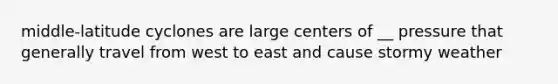 middle-latitude cyclones are large centers of __ pressure that generally travel from west to east and cause stormy weather