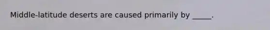 Middle-latitude deserts are caused primarily by _____.