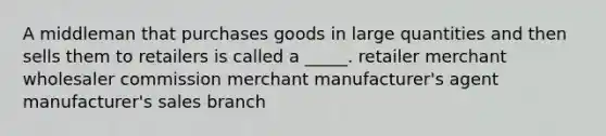 A middleman that purchases goods in large quantities and then sells them to retailers is called a _____. retailer merchant wholesaler commission merchant manufacturer's agent manufacturer's sales branch