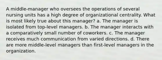 A middle-manager who oversees the operations of several nursing units has a high degree of organizational centrality. What is most likely true about this manager? a. The manager is isolated from top-level managers. b. The manager interacts with a comparatively small number of coworkers. c. The manager receives much communication from varied directions. d. There are more middle-level managers than first-level managers in the organization.