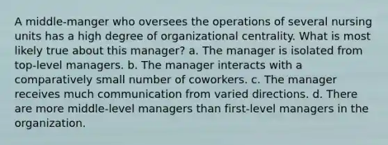 A middle-manger who oversees the operations of several nursing units has a high degree of organizational centrality. What is most likely true about this manager? a. The manager is isolated from top-level managers. b. The manager interacts with a comparatively small number of coworkers. c. The manager receives much communication from varied directions. d. There are more middle-level managers than first-level managers in the organization.