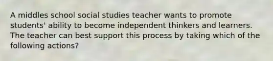 A middles school social studies teacher wants to promote students' ability to become independent thinkers and learners. The teacher can best support this process by taking which of the following actions?