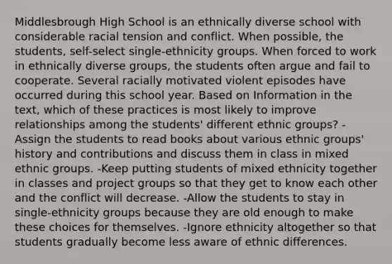 Middlesbrough High School is an ethnically diverse school with considerable racial tension and conflict. When possible, the students, self-select single-ethnicity groups. When forced to work in ethnically diverse groups, the students often argue and fail to cooperate. Several racially motivated violent episodes have occurred during this school year. Based on Information in the text, which of these practices is most likely to improve relationships among the students' different ethnic groups? -Assign the students to read books about various ethnic groups' history and contributions and discuss them in class in mixed ethnic groups. -Keep putting students of mixed ethnicity together in classes and project groups so that they get to know each other and the conflict will decrease. -Allow the students to stay in single-ethnicity groups because they are old enough to make these choices for themselves. -Ignore ethnicity altogether so that students gradually become less aware of ethnic differences.