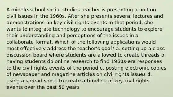 A middle-school social studies teacher is presenting a unit on civil issues in the 1960s. After she presents several lectures and demonstrations on key civil rights events in that period, she wants to integrate technology to encourage students to explore their understanding and perceptions of the issues in a collaborate format. Which of the following applications would most effectively address the teacher's goal? a. setting up a class discussion board where students are allowed to create threads b. having students do online research to find 1960s-era responses to the civil rights events of the period c. posting electronic copies of newspaper and magazine articles on civil rights issues d. using a spread sheet to create a timeline of key civil rights events over the past 50 years