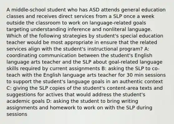 A middle-school student who has ASD attends general education classes and receives direct services from a SLP once a week outside the classroom to work on language-related goals targeting understanding inference and nonliteral language. Which of the following strategies by student's special education teacher would be most appropriate in ensure that the related services align with the student's instructional program? A: coordinating communication between the student's English language arts teacher and the SLP about goal-related language skills required by current assignments B: asking the SLP to co-teach with the English language arts teacher for 30 min sessions to support the student's language goals in an authentic context C: giving the SLP copies of the student's content-area texts and suggestions for actives that would address the student's academic goals D: asking the student to bring writing assignments and homework to work on with the SLP during sessions