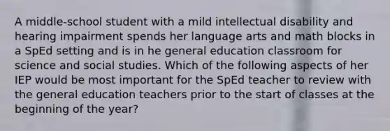 A middle-school student with a mild intellectual disability and hearing impairment spends her language arts and math blocks in a SpEd setting and is in he general education classroom for science and social studies. Which of the following aspects of her IEP would be most important for the SpEd teacher to review with the general education teachers prior to the start of classes at the beginning of the year?