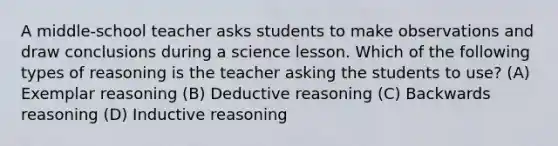 A middle-school teacher asks students to make observations and draw conclusions during a science lesson. Which of the following types of reasoning is the teacher asking the students to use? (A) Exemplar reasoning (B) Deductive reasoning (C) Backwards reasoning (D) Inductive reasoning