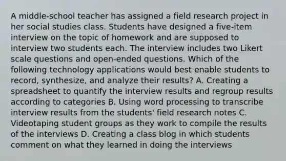 A middle-school teacher has assigned a field research project in her social studies class. Students have designed a five-item interview on the topic of homework and are supposed to interview two students each. The interview includes two Likert scale questions and open-ended questions. Which of the following technology applications would best enable students to record, synthesize, and analyze their results? A. Creating a spreadsheet to quantify the interview results and regroup results according to categories B. Using word processing to transcribe interview results from the students' field research notes C. Videotaping student groups as they work to compile the results of the interviews D. Creating a class blog in which students comment on what they learned in doing the interviews