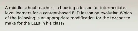 A middle-school teacher is choosing a lesson for intermediate-level learners for a content-based ELD lesson on evolution.Which of the following is an appropriate modification for the teacher to make for the ELLs in his class?