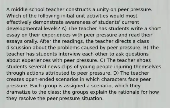 A middle-school teacher constructs a unity on peer pressure. Which of the following initial unit activities would most effectively demonstrate awareness of students' current developmental levels? A) The teacher has students write a short essay on their experiences with peer pressure and read their essays orally. After the readings, the teacher directs a class discussion about the problems caused by peer pressure. B) The teacher has students interview each other to ask questions about experiences with peer pressure. C) The teacher shoes students several news clips of young people injuring themselves through actions attributed to peer pressure. D) The teacher creates open-ended scenarios in which characters face peer pressure. Each group is assigned a scenario, which they dramatize to the class; the groups explain the rationale for how they resolve the peer pressure situation.