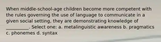 When middle-school-age children become more competent with the rules governing the use of language to communicate in a given social setting, they are demonstrating knowledge of __________. Select one: a. metalinguistic awareness b. pragmatics c. phonemes d. syntax