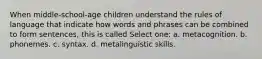 When middle-school-age children understand the rules of language that indicate how words and phrases can be combined to form sentences, this is called Select one: a. metacognition. b. phonemes. c. syntax. d. metalinguistic skills.