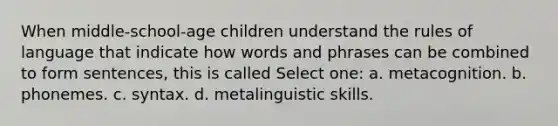 When middle-school-age children understand the rules of language that indicate how words and phrases can be combined to form sentences, this is called Select one: a. metacognition. b. phonemes. c. syntax. d. metalinguistic skills.