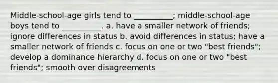 Middle-school-age girls tend to __________; middle-school-age boys tend to __________. a. have a smaller network of friends; ignore differences in status b. avoid differences in status; have a smaller network of friends c. focus on one or two "best friends"; develop a dominance hierarchy d. focus on one or two "best friends"; smooth over disagreements