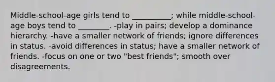 Middle-school-age girls tend to __________; while middle-school-age boys tend to ________. -play in pairs; develop a dominance hierarchy. -have a smaller network of friends; ignore differences in status. -avoid differences in status; have a smaller network of friends. -focus on one or two "best friends"; smooth over disagreements.