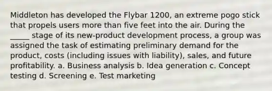 Middleton has developed the Flybar 1200, an extreme pogo stick that propels users more than five feet into the air. During the _____ stage of its new-product development process, a group was assigned the task of estimating preliminary demand for the product, costs (including issues with liability), sales, and future profitability. a. Business analysis b. Idea generation c. Concept testing d. Screening e. Test marketing