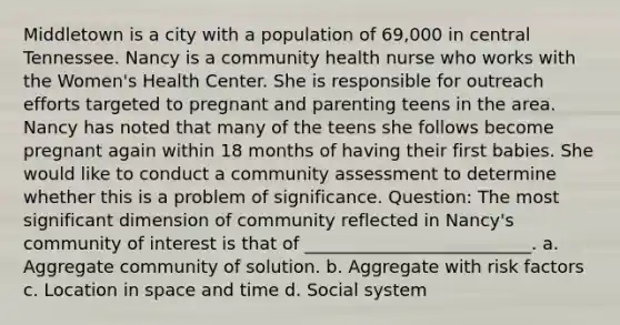 Middletown is a city with a population of 69,000 in central Tennessee. Nancy is a community health nurse who works with the Women's Health Center. She is responsible for outreach efforts targeted to pregnant and parenting teens in the area. Nancy has noted that many of the teens she follows become pregnant again within 18 months of having their first babies. She would like to conduct a community assessment to determine whether this is a problem of significance. Question: The most significant dimension of community reflected in Nancy's community of interest is that of __________________________. a. Aggregate community of solution. b. Aggregate with risk factors c. Location in space and time d. Social system