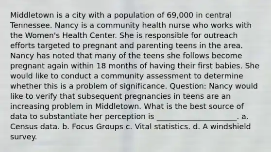 Middletown is a city with a population of 69,000 in central Tennessee. Nancy is a community health nurse who works with the Women's Health Center. She is responsible for outreach efforts targeted to pregnant and parenting teens in the area. Nancy has noted that many of the teens she follows become pregnant again within 18 months of having their first babies. She would like to conduct a community assessment to determine whether this is a problem of significance. Question: Nancy would like to verify that subsequent pregnancies in teens are an increasing problem in Middletown. What is the best source of data to substantiate her perception is _____________________. a. Census data. b. Focus Groups c. Vital statistics. d. A windshield survey.