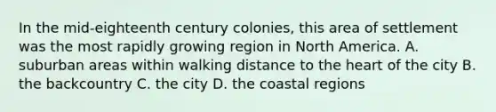 In the mid-eighteenth century colonies, this area of settlement was the most rapidly growing region in North America. A. suburban areas within walking distance to the heart of the city B. the backcountry C. the city D. the coastal regions