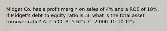 Midget Co. has a profit margin on sales of 4% and a ROE of 18%. If Midget's debt-to-equity ratio is .8, what is the total asset turnover ratio? A: 2.500. B: 5.625. C: 2.000. D: 10.125.